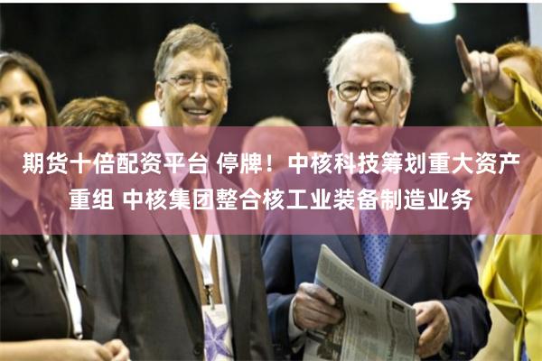 期货十倍配资平台 停牌!中核科技筹划重大资产重组 中核集团整合核工业装备制造业务